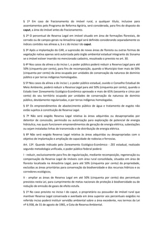 § 1º Em caso de fracionamento do imóvel rural, a qualquer título, inclusive para
assentamentos pelo Programa de Reforma Agrária, será considerada, para fins do disposto do
caput, a área do imóvel antes do fracionamento.
§ 2º O percentual de Reserva Legal em imóvel situado em área de formações florestais, de
cerrado ou de campos gerais na Amazônia Legal será definido considerando separadamente os
índices contidos nas alíneas a, b e c do inciso I do caput.
§ 3º Após a implantação do CAR, a supressão de novas áreas de floresta ou outras formas de
vegetação nativa apenas será autorizada pelo órgão ambiental estadual integrante do Sisnama
se o imóvel estiver inserido no mencionado cadastro, ressalvado o previsto no art. 30.
§ 4º Nos casos da alínea a do inciso I, o poder público poderá reduzir a Reserva Legal para até
50% (cinquenta por cento), para fins de recomposição, quando o Município tiver mais de 50%
(cinquenta por cento) da área ocupada por unidades de conservação da natureza de domínio
público e por terras indígenas homologadas.
§ 5º Nos casos da alínea a do inciso I, o poder público estadual, ouvido o Conselho Estadual de
Meio Ambiente, poderá reduzir a Reserva Legal para até 50% (cinquenta por cento), quando o
Estado tiver Zoneamento Ecológico-Econômico aprovado e mais de 65% (sessenta e cinco por
cento) do seu território ocupado por unidades de conservação da natureza de domínio
público, devidamente regularizadas, e por terras indígenas homologadas.
§ 6º Os empreendimentos de abastecimento público de água e tratamento de esgoto não
estão sujeitos à constituição de Reserva Legal.
§ 7º Não será exigido Reserva Legal relativa às áreas adquiridas ou desapropriadas por
detentor de concessão, permissão ou autorização para exploração de potencial de energia
hidráulica, nas quais funcionem empreendimentos de geração de energia elétrica, subestações
ou sejam instaladas linhas de transmissão e de distribuição de energia elétrica.
§ 8º Não será exigido Reserva Legal relativa às áreas adquiridas ou desapropriadas com o
objetivo de implantação e ampliação de capacidade de rodovias e ferrovias.
Art. 13º. Quando indicado pelo Zoneamento Ecológico-Econômico - ZEE estadual, realizado
segundo metodologia unificada, o poder público federal poderá:
I - reduzir, exclusivamente para fins de regularização, mediante recomposição, regeneração ou
compensação da Reserva Legal de imóveis com área rural consolidada, situados em área de
floresta localizada na Amazônia Legal, para até 50% (cinquenta por cento) da propriedade,
excluídas as áreas prioritárias para conservação da biodiversidade e dos recursos hídricos e os
corredores ecológicos;
II - ampliar as áreas de Reserva Legal em até 50% (cinquenta por cento) dos percentuais
previstos nesta Lei, para cumprimento de metas nacionais de proteção à biodiversidade ou de
redução de emissão de gases de efeito estufa.
§ 1º No caso previsto no inciso I do caput, o proprietário ou possuidor de imóvel rural que
mantiver Reserva Legal conservada e averbada em área superior aos percentuais exigidos no
referido inciso poderá instituir servidão ambiental sobre a área excedente, nos termos da Lei
nº 6.938, de 31 de agosto de 1981, e Cota de Reserva Ambiental.
 