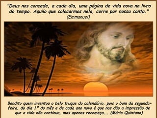 Bendito quem inventou o belo truque do calendário, pois o bom da segunda-feira, do dia 1º do mês e de cada ano novo é que nos dão a impressão de que a vida não continua, mas apenas recomeça... (Mário Quintana) "Deus nos concede, a cada dia, uma página de vida nova no livro do tempo. Aquilo que colocarmos nela, corre por nossa conta."  (Emmanuel)   