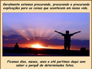 Geralmente estamos procurando, procurando e procurando explicações para as coisas que acontecem em nossa vida.   Ficamos dias, meses, anos e até partimos daqui sem saber o porquê de determinados fatos.   