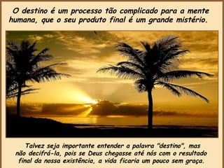 Talvez seja importante entender a palavra "destino", mas não decifrá-la, pois se Deus chegasse até nós com o resultado  final da nossa existência, a vida ficaria um pouco sem graça.   O destino é um processo tão complicado para a mente humana, que o seu produto final é um grande mistério.   