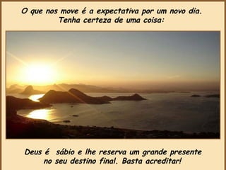 Deus é  sábio e lhe reserva um grande presente  no seu destino final. Basta acreditar!   O que nos move é a expectativa por um novo dia.  Tenha certeza de uma coisa:   