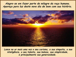 Lance no ar mais uma vez o seu carisma, a sua simpatia, a sua inteligência, o seu talento, sua beleza, sua simplicidade,  e principalmente sua generosidade.   Alegre-se em fazer parte do milagre da raça humana.  Apareça para luz deste novo dia de bem com sua história.   