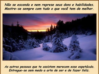 As outras pessoas que te assistem merecem esse espetáculo.  Entregue-se sem medo a arte de ser e de fazer feliz.   Não se esconda e nem represe seus dons e habilidades.  Mostre-se sempre com tudo o que você tem de melhor.   