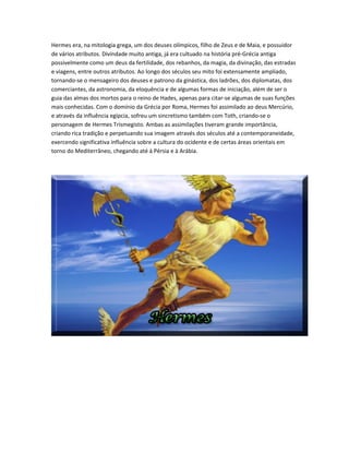Hermes era, na mitologia grega, um dos deuses olímpicos, filho de Zeus e de Maia, e possuidor
de vários atributos. Divindade muito antiga, já era cultuado na história pré-Grécia antiga
possivelmente como um deus da fertilidade, dos rebanhos, da magia, da divinação, das estradas
e viagens, entre outros atributos. Ao longo dos séculos seu mito foi extensamente ampliado,
tornando-se o mensageiro dos deuses e patrono da ginástica, dos ladrões, dos diplomatas, dos
comerciantes, da astronomia, da eloquência e de algumas formas de iniciação, além de ser o
guia das almas dos mortos para o reino de Hades, apenas para citar-se algumas de suas funções
mais conhecidas. Com o domínio da Grécia por Roma, Hermes foi assimilado ao deus Mercúrio,
e através da influência egípcia, sofreu um sincretismo também com Toth, criando-se o
personagem de Hermes Trismegisto. Ambas as assimilações tiveram grande importância,
criando rica tradição e perpetuando sua imagem através dos séculos até a contemporaneidade,
exercendo significativa influência sobre a cultura do ocidente e de certas áreas orientais em
torno do Mediterrâneo, chegando até à Pérsia e à Arábia.
 