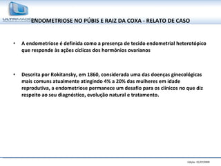 ENDOMETRIOSE NO PÚBIS E RAIZ DA COXA - RELATO DE CASO A endometriose é definida como a presença de tecido endometrial heterotópico que responde às ações cíclicas dos hormônios ovarianos  Descrita por Rokitansky, em 1860, considerada uma das doenças ginecológicas mais comuns atualmente atingindo 4% a 20% das mulheres em idade reprodutiva, a endometriose permanece um desafio para os clínicos no que diz respeito ao seu diagnóstico, evolução natural e tratamento.  