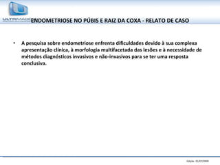 ENDOMETRIOSE NO PÚBIS E RAIZ DA COXA - RELATO DE CASO A pesquisa sobre endometriose enfrenta dificuldades devido à sua complexa apresentação clínica, à morfologia multifacetada das lesões e à necessidade de métodos diagnósticos invasivos e não-invasivos para se ter uma resposta conclusiva. 
