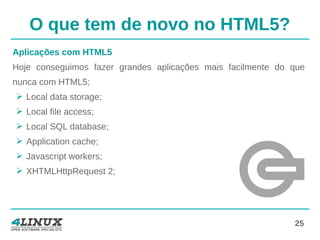 25
O que tem de novo no HTML5?
Aplicações com HTML5
Hoje conseguimos fazer grandes aplicações mais facilmente do que
nunca com HTML5;
➢ Local data storage;
➢ Local file access;
➢ Local SQL database;
➢ Application cache;
➢ Javascript workers;
➢ XHTMLHttpRequest 2;
 