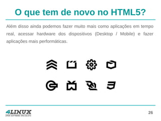 26
O que tem de novo no HTML5?
Além disso ainda podemos fazer muito mais como aplicações em tempo
real, acessar hardware dos dispositivos (Desktop / Mobile) e fazer
aplicações mais performáticas.
 
