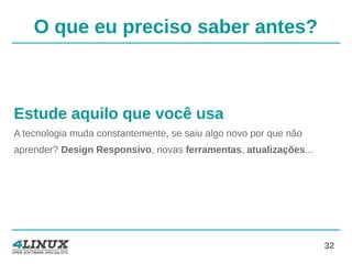32
O que eu preciso saber antes?
Estude aquilo que você usa
A tecnologia muda constantemente, se saiu algo novo por que não
aprender? Design Responsivo, novas ferramentas, atualizações...
 