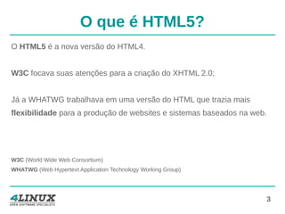 3
O que é HTML5?
O HTML5 é a nova versão do HTML4.
W3C focava suas atenções para a criação do XHTML 2.0;
Já a WHATWG trabalhava em uma versão do HTML que trazia mais
flexibilidade para a produção de websites e sistemas baseados na web.
W3C (World Wide Web Consortium)
WHATWG (Web Hypertext Application Technology Working Group)
 