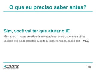 33
O que eu preciso saber antes?
Sim, você vai ter que aturar o IE
Mesmo com novas versões de navegadores, o mercado ainda utiliza
versões que ainda não dão suporte a certas funcionalidades do HTML5.
 