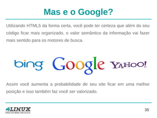 35
Mas e o Google?
Utilizando HTML5 da forma certa, você pode ter certeza que além do seu
código ficar mais organizado, o valor semântico da informação vai fazer
mais sentido para os motores de busca.
Assim você aumenta a probabilidade de seu site ficar em uma melhor
posição e isso também faz você ser valorizado.
 