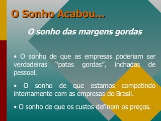 O Sonho Acabou... O sonho das margens gordas O sonho de que as empresas poderiam ser verdadeiras “patas gordas”, inchadas de pessoal. O sonho de que estamos competindo internamente com as empresas do Brasil. O sonho de que os custos definem os preços. 