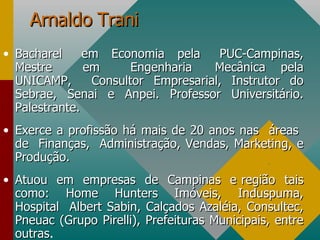 Arnaldo Trani Bacharel  em  Economia  pela  PUC-Campinas, Mestre  em  Engenharia  Mecânica  pela UNICAMP,  Consultor Empresarial, Instrutor do Sebrae, Senai e Anpei. Professor Universitário. Palestrante. Exerce a profissão há mais de 20 anos nas  áreas  de  Finanças,  Administração, Vendas, Marketing, e Produção. Atuou  em  empresas  de  Campinas  e região  tais como:  Home  Hunters  Imóveis,  Induspuma, Hospital  Albert Sabin, Calçados Azaléia, Consultec, Pneuac (Grupo Pirelli), Prefeituras Municipais, entre outras . . 