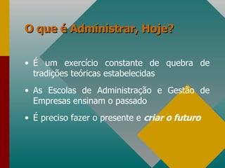 O que é Administrar, Hoje? É um exercício constante de quebra de tradições teóricas estabelecidas As Escolas de Administração e Gestão de Empresas ensinam o passado É preciso fazer o presente e  criar o futuro 