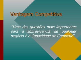 Vantagem Competitiva “ Uma das questões mais importantes para a sobrevivência de qualquer negócio é a Capacidade de Competir”. 