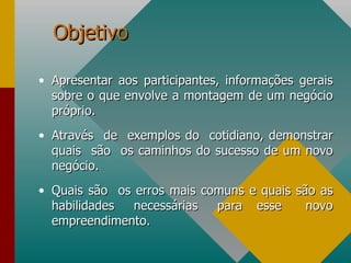 Objetivo Apresentar aos participantes, informações gerais sobre o que envolve a montagem de um negócio próprio. Através  de  exemplos do  cotidiano, demonstrar quais  são  os caminhos do sucesso de um novo negócio. Quais são  os erros mais comuns e quais são as habilidades  necessárias  para  esse  novo empreendimento. 