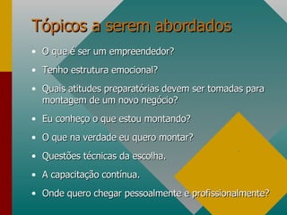 Tópicos a serem abordados O que é ser um empreendedor? Tenho estrutura emocional?  Quais atitudes preparatórias devem ser tomadas para montagem de um novo negócio? Eu conheço o que estou montando? O que na verdade eu quero montar? Questões técnicas da escolha. A capacitação contínua. Onde quero chegar pessoalmente e profissionalmente? . 