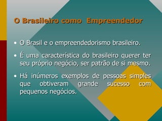 O Brasileiro como  Empreendedor O Brasil e o empreendedorismo brasileiro. É uma característica do brasileiro querer ter seu próprio negócio, ser patrão de si mesmo. Há inúmeros exemplos de pessoas simples que obtiveram grande sucesso com pequenos negócios. 
