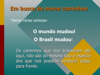 Em busca de novos caminhos Temos várias certezas: O mundo mudou! O Brasil mudou ! Os caminhos que nos trouxeram até aqui, não são do mesmo tipo e espécie dos que nos poderão conduzir daqui para frente. 