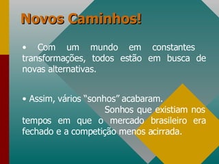 Novos Caminhos! Com um mundo em constantes  transformações, todos estão em busca de novas alternativas. Assim, vários “sonhos” acabaram.  Sonhos que existiam nos tempos em que o mercado brasileiro era fechado e a competição menos acirrada. 