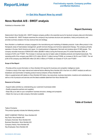 Find Industry reports, Company profiles
ReportLinker                                                                     and Market Statistics



                                   >> Get this Report Now by email!

Novo Nordisk A/S - SWOT analysis
Published on November 2009

                                                                                                          Report Summary

Datamonitor's Novo Nordisk A/S - SWOT Analysis company profile is the essential source for top-level company data and information.
Novo Nordisk A/S - SWOT Analysis examines the company's key business structure and operations, history and products, and
provides summary analysis of its key revenue lines and strategy.


Novo Nordisk is a healthcare company engaged in the manufacturing and marketing of diabetes products. It also offers product in the
therapeutic areas of haemostasis management, growth hormone therapy and hormone replacement therapy. The company primarily
operates in Europe, North America and Japan. It is headquartered in Bagsvaerd, Denmark and employs about 27,900 people. The
company recorded revenues of DKK45,553 million ($8,989.4 million) during the financial year (FY) ended December 2008, an
increase of 8.9% over FY2007. The increase in revenues was due to higher sales of diabetes products and biopharmaceuticals. The
operating profit of the company was DKK12,373 million ($2,441.7 million) during FY2008, an increase of 38.4% over FY2007. The net
profit of the company was DKK9,645 million ($1,903.3 million) in FY2008, an increase of 13.2% over FY2007.


Scope of the Report


- Provides all the crucial information on Novo Nordisk A/S required for business and competitor intelligence needs
- Contains a study of the major internal and external factors affecting Novo Nordisk A/S in the form of a SWOT analysis as well as a
breakdown and examination of leading product revenue streams of Novo Nordisk A/S
-Data is supplemented with details on Novo Nordisk A/S history, key executives, business description, locations and subsidiaries as
well as a list of products and services and the latest available statement from Novo Nordisk A/S


Reasons to Purchase


- Support sales activities by understanding your customers' businesses better
- Qualify prospective partners and suppliers
- Keep fully up to date on your competitors' business structure, strategy and prospects
- Obtain the most up to date company information available




                                                                                                           Table of Content

Table of Contents:
This product typically includes the following sections:


SWOT COMPANY PROFILE: Novo Nordisk A/S
Key Facts: Novo Nordisk A/S
Company Overview: Novo Nordisk A/S
Business Description: Novo Nordisk A/S
Company History: Novo Nordisk A/S
Key Employees: Novo Nordisk A/S



Novo Nordisk A/S - SWOT analysis                                                                                             Page 1/4
 