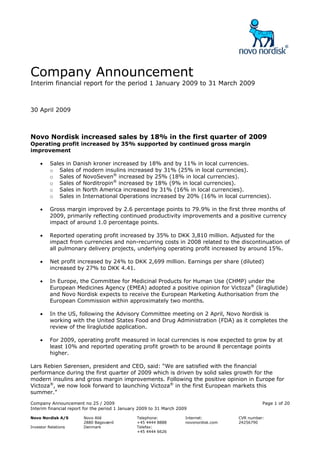 Company Announcement
Interim financial report for the period 1 January 2009 to 31 March 2009



30 April 2009



Novo Nordisk increased sales by 18% in the first quarter of 2009
Operating profit increased by 35% supported by continued gross margin
improvement

     •    Sales in Danish kroner increased by 18% and by 11% in local currencies.
          o Sales of modern insulins increased by 31% (25% in local currencies).
          o Sales of NovoSeven® increased by 25% (18% in local currencies).
          o Sales of Norditropin® increased by 18% (9% in local currencies).
          o Sales in North America increased by 31% (16% in local currencies).
          o Sales in International Operations increased by 20% (16% in local currencies).

     •    Gross margin improved by 2.6 percentage points to 79.9% in the first three months of
          2009, primarily reflecting continued productivity improvements and a positive currency
          impact of around 1.0 percentage points.

     •    Reported operating profit increased by 35% to DKK 3,810 million. Adjusted for the
          impact from currencies and non-recurring costs in 2008 related to the discontinuation of
          all pulmonary delivery projects, underlying operating profit increased by around 15%.

     •    Net profit increased by 24% to DKK 2,699 million. Earnings per share (diluted)
          increased by 27% to DKK 4.41.

     •    In Europe, the Committee for Medicinal Products for Human Use (CHMP) under the
          European Medicines Agency (EMEA) adopted a positive opinion for Victoza® (liraglutide)
          and Novo Nordisk expects to receive the European Marketing Authorisation from the
          European Commission within approximately two months.

     •    In the US, following the Advisory Committee meeting on 2 April, Novo Nordisk is
          working with the United States Food and Drug Administration (FDA) as it completes the
          review of the liraglutide application.

     •    For 2009, operating profit measured in local currencies is now expected to grow by at
          least 10% and reported operating profit growth to be around 8 percentage points
          higher.

Lars Rebien Sørensen, president and CEO, said: “We are satisfied with the financial
performance during the first quarter of 2009 which is driven by solid sales growth for the
modern insulins and gross margin improvements. Following the positive opinion in Europe for
Victoza®, we now look forward to launching Victoza® in the first European markets this
summer.”
Company Announcement no 25 / 2009                                                                 Page 1 of 20
Interim financial report for the period 1 January 2009 to 31 March 2009

Novo Nordisk A/S        Novo Allé               Telephone:            Internet:         CVR number:
                        2880 Bagsværd           +45 4444 8888         novonordisk.com   24256790
Investor Relations      Denmark                 Telefax:
                                                +45 4444 6626
 