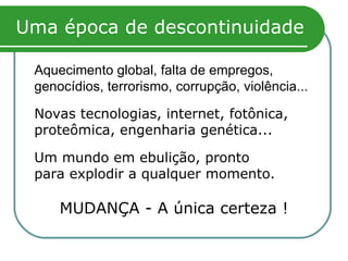 Uma época de descontinuidade Aquecimento global, falta de empregos, genocídios, terrorismo, corrupção, violência... Novas tecnologias, internet, fotônica, proteômica, engenharia genética... Um mundo em ebulição, pronto para explodir a qualquer momento. MUDANÇA - A única certeza ! 