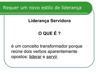 Requer um novo estilo de liderança Liderança Servidora O QUE É ? é um conceito transformador porque reúne dois verbos aparentemente opostos:  liderar  e  servir .  