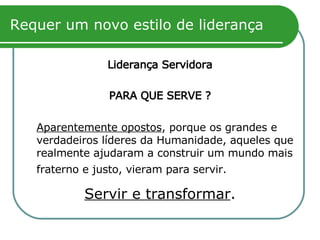 Requer um novo estilo de liderança Liderança Servidora PARA QUE SERVE ? Aparentemente opostos , porque os grandes e verdadeiros líderes da Humanidade, aqueles que realmente ajudaram a construir um mundo mais fraterno e justo, vieram para servir.   Servir e transformar . 