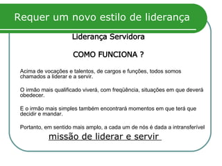 Requer um novo estilo de liderança Liderança Servidora COMO FUNCIONA ? Acima de vocações e talentos, de cargos e funções, todos somos chamados a liderar e a servir.  O irmão mais qualificado viverá, com freqüência, situações em que deverá obedecer.  E o irmão mais simples também encontrará momentos em que terá que decidir e mandar.  Portanto, em sentido mais amplo, a cada um de nós é dada a intransferível missão de liderar e servir  