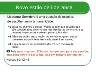 Novo estilo de liderança Liderança Servidora é uma questão de escolha ,  de escolher servir à humanidade.  45  Pois  nem mesmo o Filho do homem veio para ser servido, mas para servir e dar a sua vida em resgate por muitos ”.  Marcos 10:42-45 42  Jesus os chamou e disse: “Vocês sabem que aqueles que são considerados governantes das nações as dominam, e as pessoas importantes exercem poder sobre elas. 43  Não será assim entre vocês. Ao contrário, quem quiser tornar-se importante entre vocês deverá ser servo;  44  e quem quiser ser o primeiro deverá ser escravo de todos. 