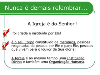 Nunca é demais relembrar... A Igreja é do Senhor !    foi criada e instituída por Ele! é o seu Corpo  constituido de  membros , pessoas resgatadas do pecado por Ele e para Ele, pessoas que vivem para o louvor de Sua glória! A Igreja  é ao mesmo tempo uma  Instituição Divina  e também uma  Organização Humana . 