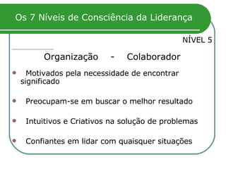 Os 7 Níveis de Consciência da Liderança NÍVEL 5 Organização  -  Colaborador Motivados pela necessidade de encontrar significado  Preocupam-se em buscar o melhor resultado Intuitivos e Criativos na solução de problemas Confiantes em lidar com quaisquer situações 