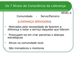 Os 7 Níveis de Consciência da Liderança NÍVEL 6 Comunidade  -  Servo/Parceiro ( LIDERANÇA SERVIDORA )   Motivados pela necessidade de fazerem a diferença e estar a serviço daqueles que lideram   Preocupam-se em criar parcerias e alianças estratégicas Ativos na comunidade local São treinadores e mentores 