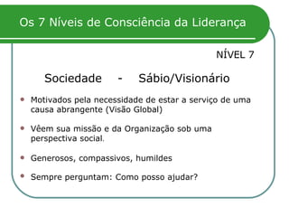 Os 7 Níveis de Consciência da Liderança NÍVEL 7 Sociedade  -  Sábio/Visionário Motivados pela necessidade de estar a serviço de uma causa abrangente (Visão Global) Vêem sua missão e da Organização sob uma perspectiva social .  Generosos, compassivos, humildes Sempre perguntam: Como posso ajudar?   