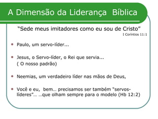 A Dimensão da Liderança  Bíblica “ Sede meus imitadores como eu sou de Cristo” I Coríntios 11:1 Paulo, um servo-líder... Jesus, o Servo-líder, o Rei que servia...  ( O nosso padrão)  Neemias, um verdadeiro líder nas mãos de Deus,  Você e eu,  bem… precisamos ser também “servos-líderes”… …que olham sempre para o modelo (Hb 12:2) 