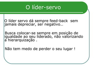 O líder-servo O líder servo dá sempre feed-back  sem jamais depreciar, ser negativo… Busca colocar-se sempre em posição de igualdade ao seu liderado, não valorizando a hierarquização . Não tem medo de perder o seu lugar !   