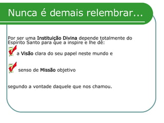 Nunca é demais relembrar... Por ser uma  Instituição Divina  depende totalmente do Espírito Santo para que a inspire e lhe dê:   uma  Visão  clara do seu papel neste mundo e   um senso de  Missão  objetivo segundo a vontade daquele que nos chamou.  