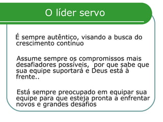 O líder servo É sempre autêntico, visando a busca do crescimento contínuo Assume sempre os compromissos mais desafiadores possíveis,  por que sabe que sua equipe suportará e Deus está à frente.. Está sempre preocupado em equipar sua equipe para que esteja pronta a enfrentar novos e grandes desafios  