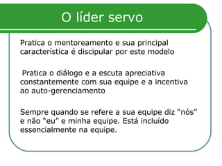 O líder servo Pratica o mentoreamento e sua principal característica é discipular por este modelo  Pratica o diálogo e a escuta apreciativa constantemente com sua equipe e a incentiva ao auto-gerenciamento Sempre quando se refere a sua equipe diz “nós” e não “eu” e minha equipe. Está incluído essencialmente na equipe.  