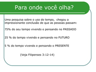 Para onde você olha? Uma pesquisa sobre o uso do tempo,  chegou a impressionante conclusão de que as pessoas passam:  75% do seu tempo vivendo e pensando no PASSADO 25 % do tempo vivendo e pensando no FUTURO 5 % do tempo vivendo e pensando o PRESENTE (Veja Filipenses 3:12-14) 