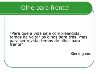 Olhe para frente! “ Para que a vida seja compreendida, temos de voltar os olhos para trás; mas para ser vivida, temos de olhar para frente” Kierkegaard 