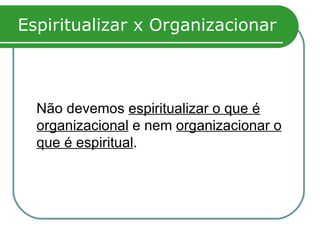 Espiritualizar x Organizacionar Não devemos  espiritualizar o que é organizacional  e nem  organizacionar o que é espiritual . 