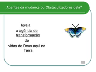Agentes da mudança ou Obstaculizadores dela? Igreja,  a  agência de transformação   de vidas de Deus aqui na Terra. 
