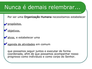 Nunca é demais relembrar... Por ser uma  Organização Humana  necessitamos estabelecer propósitos , objetivos ,  alvos , e estabelecer uma  agenda de atividades  em comum que possamos seguir juntos e executar de forma coordenada, afim de que possamos acompanhar nosso progresso como indíviduos e como corpo do Senhor. 