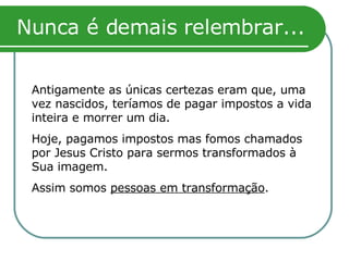 Nunca é demais relembrar... Antigamente as únicas certezas eram que, uma vez nascidos, teríamos de pagar impostos a vida inteira e morrer um dia. Hoje, pagamos impostos mas fomos chamados por Jesus Cristo para sermos transformados à Sua imagem. Assim somos  pessoas em transformação . 