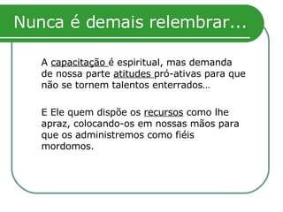Nunca é demais relembrar... A  capacitação  é espiritual, mas demanda de nossa parte  atitudes  pró-ativas para que não se tornem talentos enterrados… E Ele quem dispõe os  recursos  como lhe apraz, colocando-os em nossas mãos para que os administremos como fiéis mordomos. 