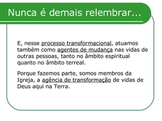 Nunca é demais relembrar... E, nesse  processo transformacional , atuamos também como  agentes de mudança  nas vidas de outras pessoas, tanto no âmbito espiritual quanto no âmbito terreal. Porque fazemos parte, somos membros da  Igreja, a  agência de transformação  de vidas de Deus aqui na Terra. 