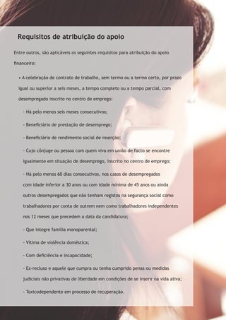 Requisitos de atribuição do apoio 
Entre outros, são aplicáveis os seguintes requisitos para atribuição do apoio 
financeiro: 
• A celebração de contrato de trabalho, sem termo ou a termo certo, por prazo 
igual ou superior a seis meses, a tempo completo ou a tempo parcial, com 
desempregado inscrito no centro de emprego: 
- Há pelo menos seis meses consecutivos; 
- Beneficiário de prestação de desemprego; 
- Beneficiário de rendimento social de inserção; 
- Cujo cônjuge ou pessoa com quem viva em união de facto se encontre 
igualmente em situação de desemprego, inscrito no centro de emprego; 
- Há pelo menos 60 dias consecutivos, nos casos de desempregados 
com idade inferior a 30 anos ou com idade mínima de 45 anos ou ainda 
outros desempregados que não tenham registos na segurança social como 
trabalhadores por conta de outrem nem como trabalhadores independentes 
nos 12 meses que precedem a data da candidatura; 
- Que integre família monoparental; 
- Vítima de violência doméstica; 
- Com deficiência e incapacidade; 
- Ex-recluso e aquele que cumpra ou tenha cumprido penas ou medidas 
judiciais não privativas de liberdade em condições de se inserir na vida ativa; 
- Toxicodependente em processo de recuperação. 
 